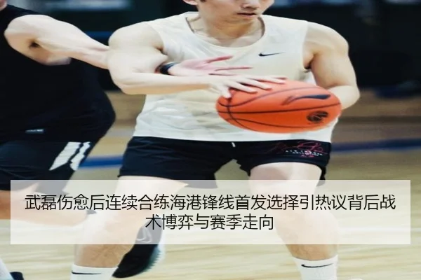 武磊伤愈后连续合练海港锋线首发选择引热议背后战术博弈与赛季走向